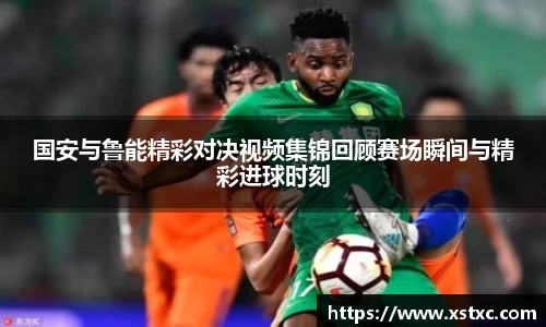 国安与鲁能精彩对决视频集锦回顾赛场瞬间与精彩进球时刻